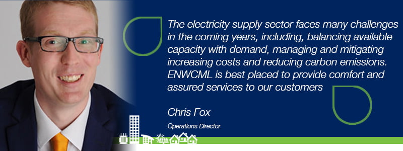 Quote from Chris Fox, Operations Director. "The electricity supply sector faces many challenges in the coming years, including balancing available capacity with demand, managing and mitigating increasing costs and reducing carbon emissions. ENWCML is best placed to provide comfort and assured services to our customers".